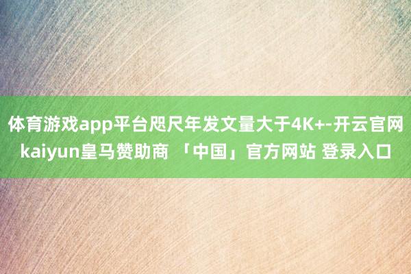 体育游戏app平台咫尺年发文量大于4K+-开云官网kaiyun皇马赞助商 「中国」官方网站 登录入口