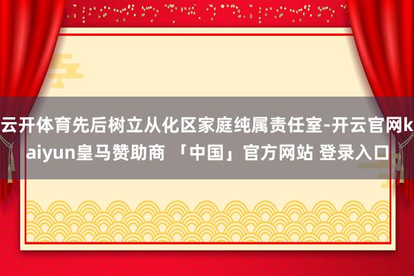 云开体育先后树立从化区家庭纯属责任室-开云官网kaiyun皇马赞助商 「中国」官方网站 登录入口