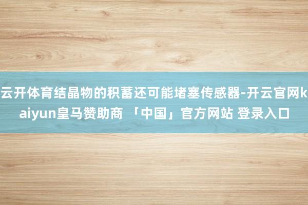 云开体育结晶物的积蓄还可能堵塞传感器-开云官网kaiyun皇马赞助商 「中国」官方网站 登录入口