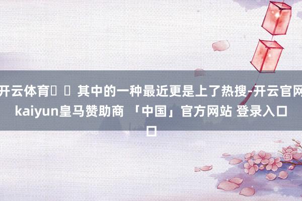 开云体育  其中的一种最近更是上了热搜-开云官网kaiyun皇马赞助商 「中国」官方网站 登录入口