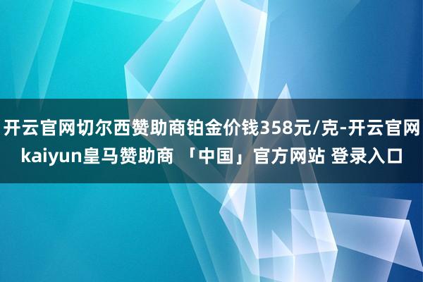 开云官网切尔西赞助商铂金价钱358元/克-开云官网kaiyun皇马赞助商 「中国」官方网站 登录入口