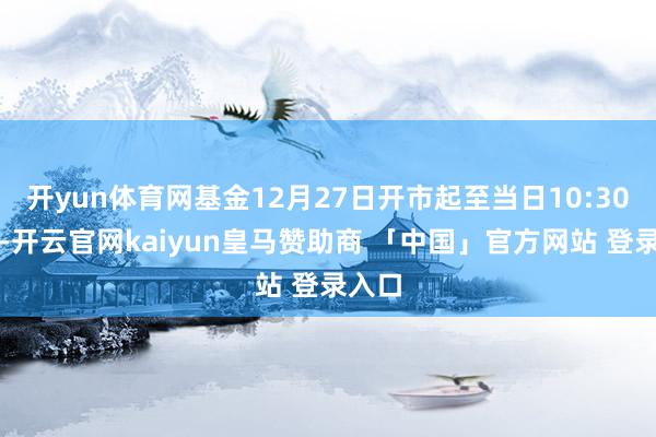 开yun体育网基金12月27日开市起至当日10:30停牌-开云官网kaiyun皇马赞助商 「中国」官方网站 登录入口