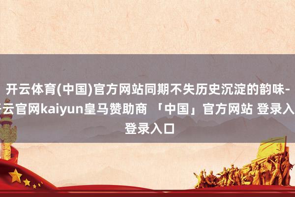 开云体育(中国)官方网站同期不失历史沉淀的韵味-开云官网kaiyun皇马赞助商 「中国」官方网站 登录入口