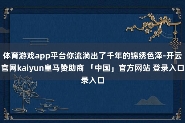 体育游戏app平台你流淌出了千年的锦绣色泽-开云官网kaiyun皇马赞助商 「中国」官方网站 登录入口