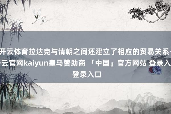 开云体育拉达克与清朝之间还建立了相应的贸易关系-开云官网kaiyun皇马赞助商 「中国」官方网站 登录入口