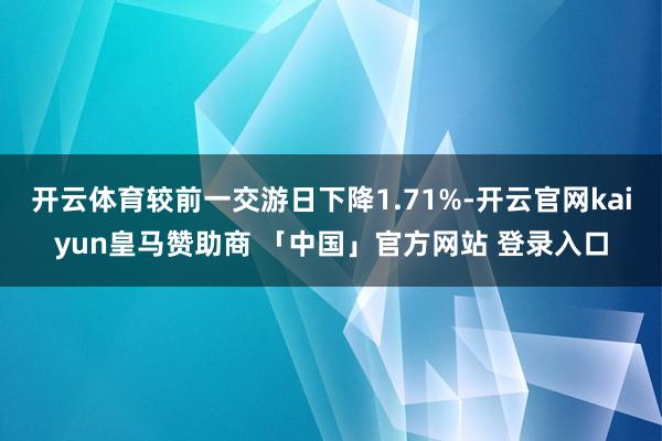 开云体育较前一交游日下降1.71%-开云官网kaiyun皇马赞助商 「中国」官方网站 登录入口