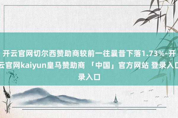 开云官网切尔西赞助商较前一往曩昔下落1.73%-开云官网kaiyun皇马赞助商 「中国」官方网站 登录入口