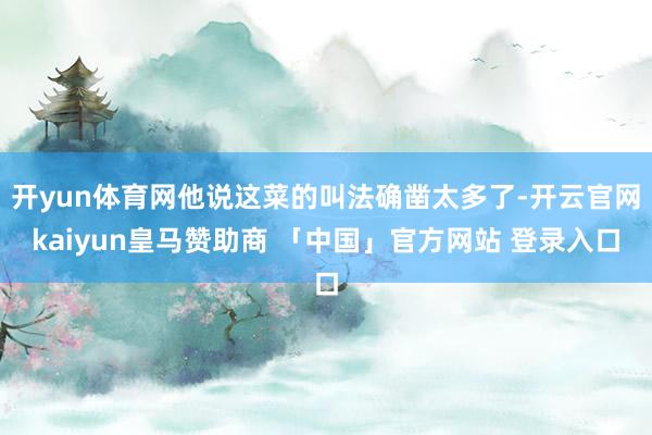 开yun体育网他说这菜的叫法确凿太多了-开云官网kaiyun皇马赞助商 「中国」官方网站 登录入口