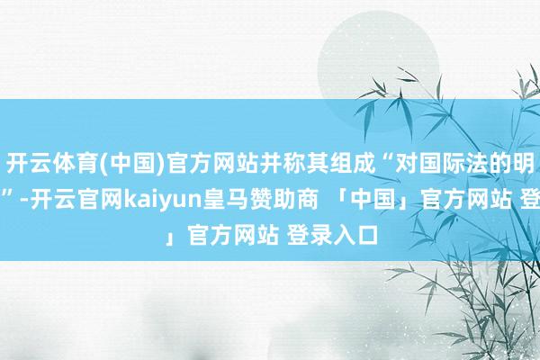 开云体育(中国)官方网站并称其组成“对国际法的明显违背”-开云官网kaiyun皇马赞助商 「中国」官方网站 登录入口