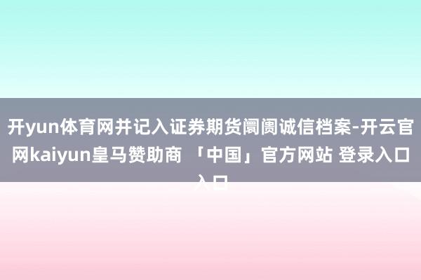 开yun体育网并记入证券期货阛阓诚信档案-开云官网kaiyun皇马赞助商 「中国」官方网站 登录入口