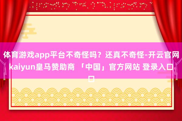 体育游戏app平台不奇怪吗?还真不奇怪-开云官网kaiyun皇马赞助商 「中国」官方网站 登录入口