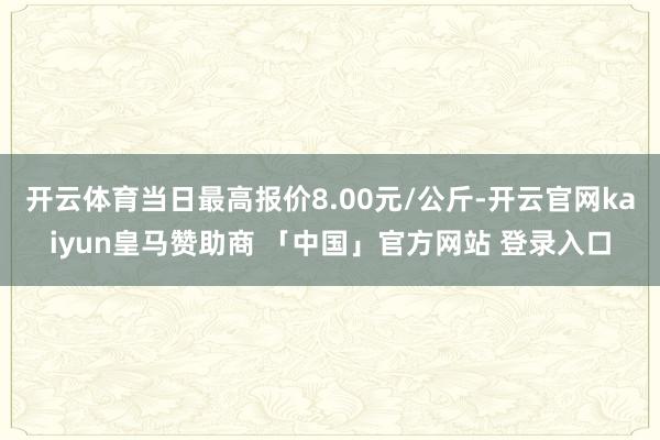 开云体育当日最高报价8.00元/公斤-开云官网kaiyun皇马赞助商 「中国」官方网站 登录入口