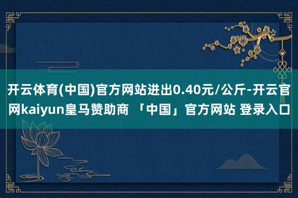 开云体育(中国)官方网站进出0.40元/公斤-开云官网kaiyun皇马赞助商 「中国」官方网站 登录入口