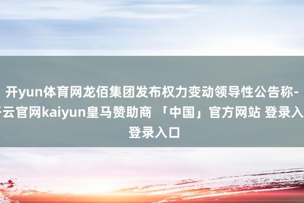 开yun体育网龙佰集团发布权力变动领导性公告称-开云官网kaiyun皇马赞助商 「中国」官方网站 登录入口