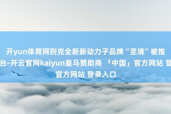 开yun体育网 别克全新新动力子品牌“至境”被推到了前台-开云官网kaiyun皇马赞助商 「中国」官方网站 登录入口