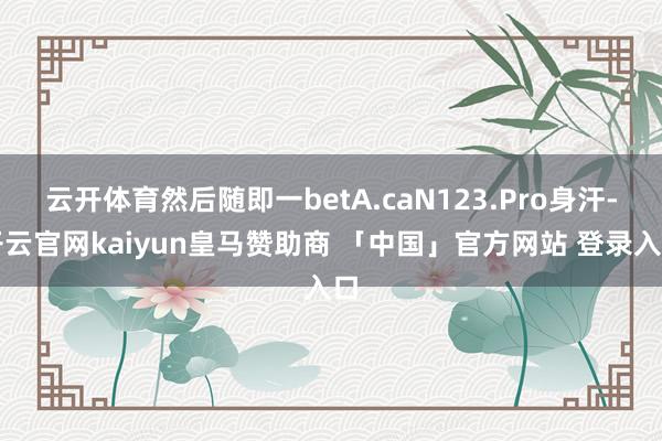 云开体育然后随即一betA.caN123.Pro身汗-开云官网kaiyun皇马赞助商 「中国」官方网站 登录入口