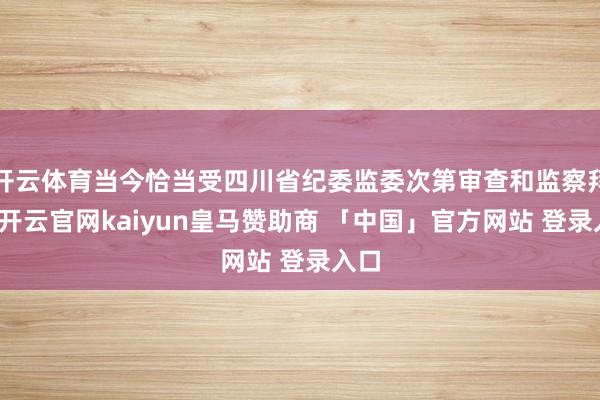 开云体育当今恰当受四川省纪委监委次第审查和监察拜访-开云官网kaiyun皇马赞助商 「中国」官方网站 登录入口