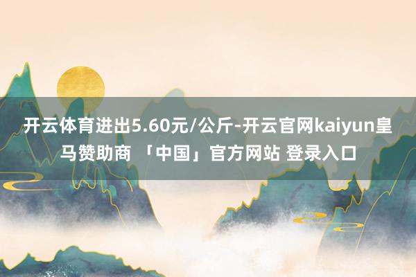 开云体育进出5.60元/公斤-开云官网kaiyun皇马赞助商 「中国」官方网站 登录入口
