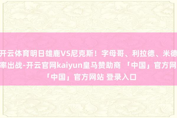 开云体育明日雄鹿VS尼克斯！字母哥、利拉德、米德尔顿都大约率出战-开云官网kaiyun皇马赞助商 「中国」官方网站 登录入口
