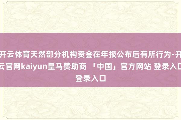开云体育天然部分机构资金在年报公布后有所行为-开云官网kaiyun皇马赞助商 「中国」官方网站 登录入口