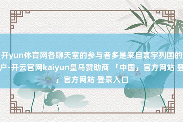开yun体育网各聊天室的参与者多是来自寰宇列国的国际用户-开云官网kaiyun皇马赞助商 「中国」官方网站 登录入口