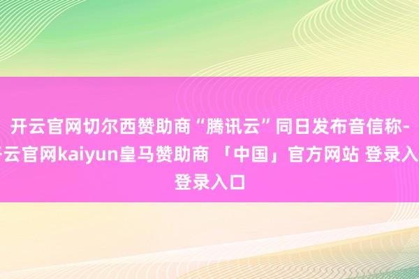 开云官网切尔西赞助商　　“腾讯云”同日发布音信称-开云官网kaiyun皇马赞助商 「中国」官方网站 登录入口