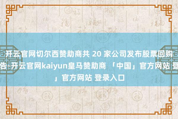 开云官网切尔西赞助商共 20 家公司发布股票回购相干公告-开云官网kaiyun皇马赞助商 「中国」官方网站 登录入口