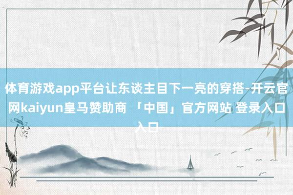 体育游戏app平台让东谈主目下一亮的穿搭-开云官网kaiyun皇马赞助商 「中国」官方网站 登录入口