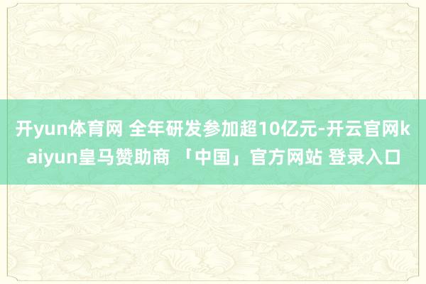 开yun体育网 全年研发参加超10亿元-开云官网kaiyun皇马赞助商 「中国」官方网站 登录入口