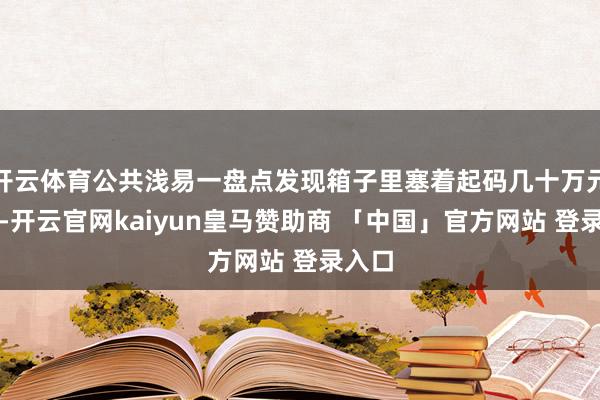 开云体育公共浅易一盘点发现箱子里塞着起码几十万元现款-开云官网kaiyun皇马赞助商 「中国」官方网站 登录入口