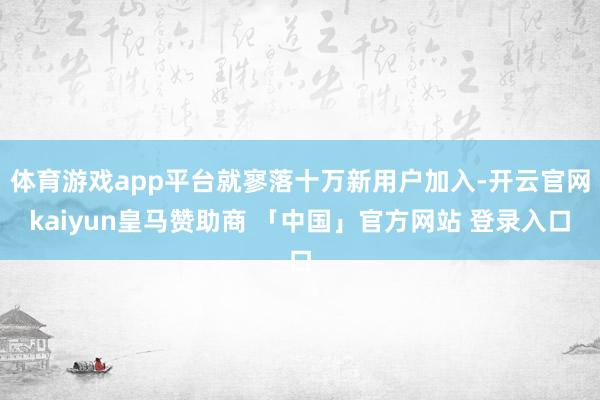 体育游戏app平台就寥落十万新用户加入-开云官网kaiyun皇马赞助商 「中国」官方网站 登录入口
