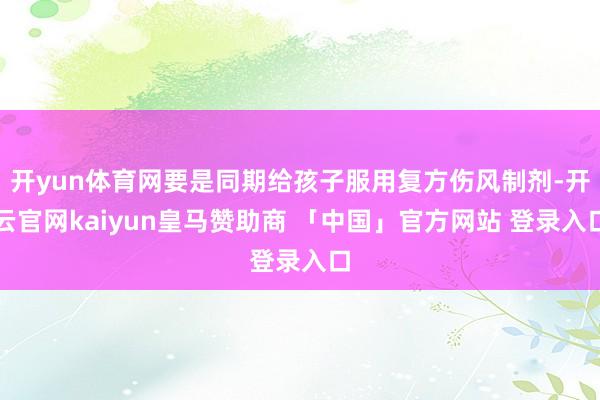 开yun体育网要是同期给孩子服用复方伤风制剂-开云官网kaiyun皇马赞助商 「中国」官方网站 登录入口