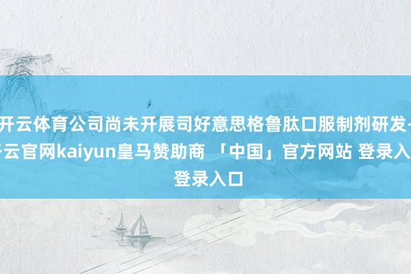 开云体育公司尚未开展司好意思格鲁肽口服制剂研发-开云官网kaiyun皇马赞助商 「中国」官方网站 登录入口