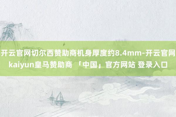 开云官网切尔西赞助商机身厚度约8.4mm-开云官网kaiyun皇马赞助商 「中国」官方网站 登录入口