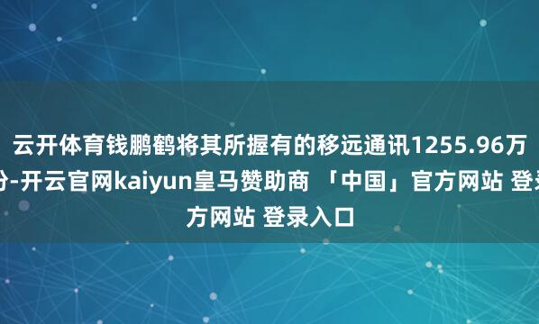 云开体育钱鹏鹤将其所握有的移远通讯1255.96万股股份-开云官网kaiyun皇马赞助商 「中国」官方网站 登录入口