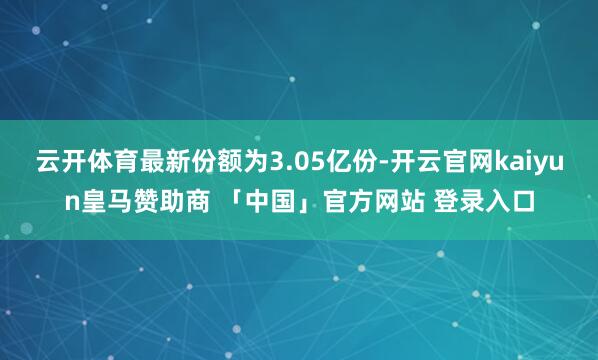云开体育最新份额为3.05亿份-开云官网kaiyun皇马赞助商 「中国」官方网站 登录入口