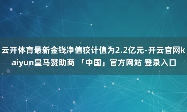 云开体育最新金钱净值狡计值为2.2亿元-开云官网kaiyun皇马赞助商 「中国」官方网站 登录入口