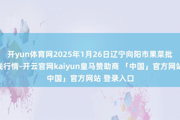 开yun体育网2025年1月26日辽宁向阳市果菜批发阛阓价钱行情-开云官网kaiyun皇马赞助商 「中国」官方网站 登录入口