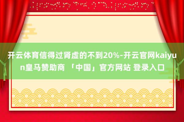 开云体育信得过肾虚的不到20%-开云官网kaiyun皇马赞助商 「中国」官方网站 登录入口