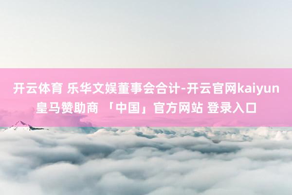 开云体育 乐华文娱董事会合计-开云官网kaiyun皇马赞助商 「中国」官方网站 登录入口