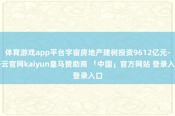 体育游戏app平台宇宙房地产建树投资9612亿元-开云官网kaiyun皇马赞助商 「中国」官方网站 登录入口
