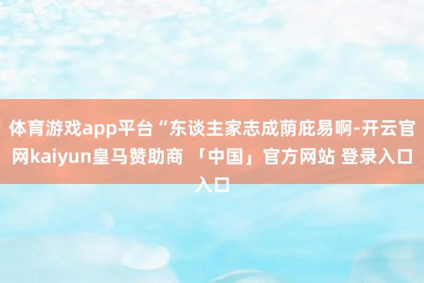 体育游戏app平台“东谈主家志成荫庇易啊-开云官网kaiyun皇马赞助商 「中国」官方网站 登录入口