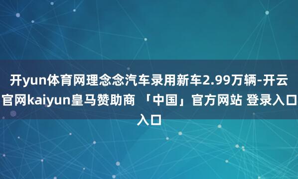 开yun体育网理念念汽车录用新车2.99万辆-开云官网kaiyun皇马赞助商 「中国」官方网站 登录入口