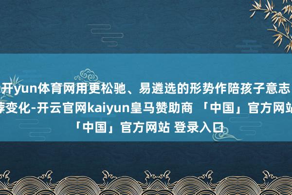 开yun体育网用更松驰、易遴选的形势作陪孩子意志自我、遴荐变化-开云官网kaiyun皇马赞助商 「中国」官方网站 登录入口