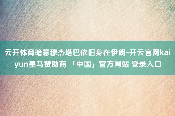云开体育暗意穆杰塔巴依旧身在伊朗-开云官网kaiyun皇马赞助商 「中国」官方网站 登录入口