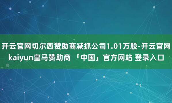 开云官网切尔西赞助商减抓公司1.01万股-开云官网kaiyun皇马赞助商 「中国」官方网站 登录入口