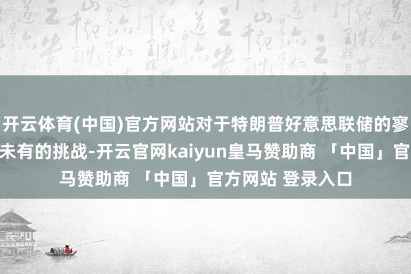 开云体育(中国)官方网站对于特朗普好意思联储的寥寂性正面对前所未有的挑战-开云官网kaiyun皇马赞助商 「中国」官方网站 登录入口