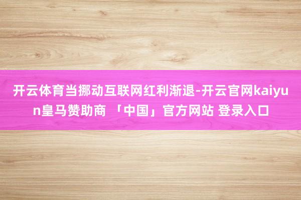 开云体育当挪动互联网红利渐退-开云官网kaiyun皇马赞助商 「中国」官方网站 登录入口