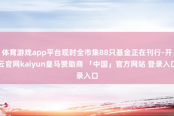 体育游戏app平台现时全市集88只基金正在刊行-开云官网kaiyun皇马赞助商 「中国」官方网站 登录入口