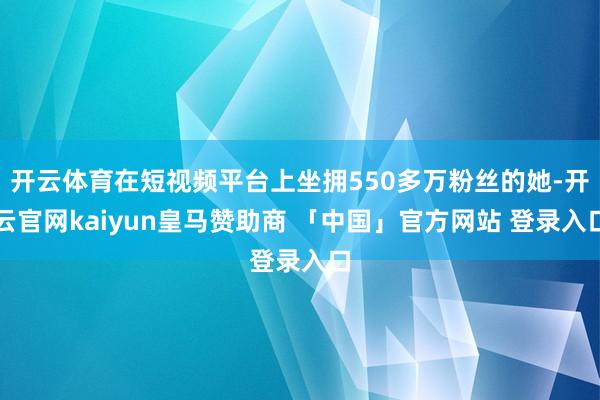 开云体育在短视频平台上坐拥550多万粉丝的她-开云官网kaiyun皇马赞助商 「中国」官方网站 登录入口